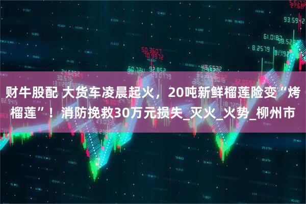 财牛股配 大货车凌晨起火，20吨新鲜榴莲险变“烤榴莲”！消防挽救30万元损失_灭火_火势_柳州市