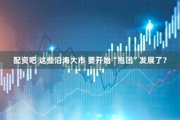 配资吧 这些沿海大市 要开始“抱团”发展了？