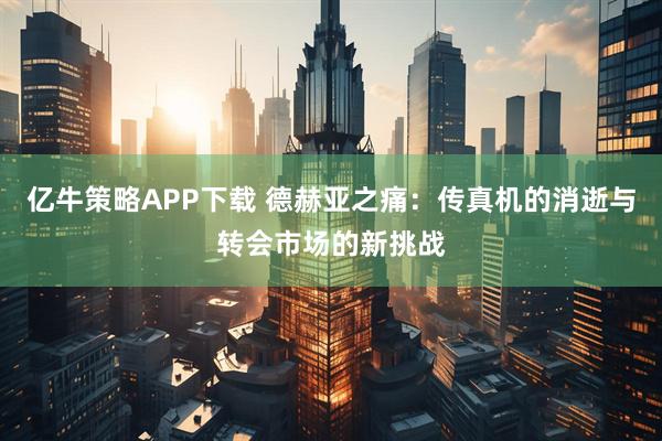 亿牛策略APP下载 德赫亚之痛：传真机的消逝与转会市场的新挑战